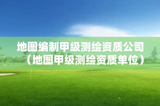 地图编制甲级测绘资质公司（地图甲级测绘资质单位）