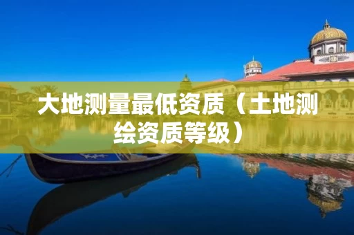 大地测量最低资质（土地测绘资质等级）