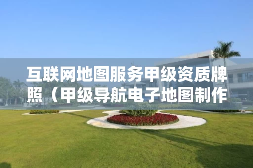 互联网地图服务甲级资质牌照（甲级导航电子地图制作资质）