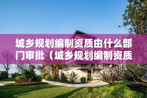 城乡规划编制资质由什么部门审批（城乡规划编制资质由什么部门审批办理）