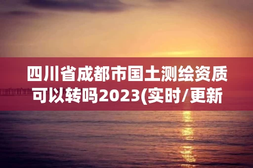 四川省成都市国土测绘资质可以转吗2023(实时/更新中)