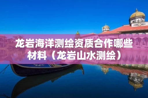 龙岩海洋测绘资质合作哪些材料（龙岩山水测绘）