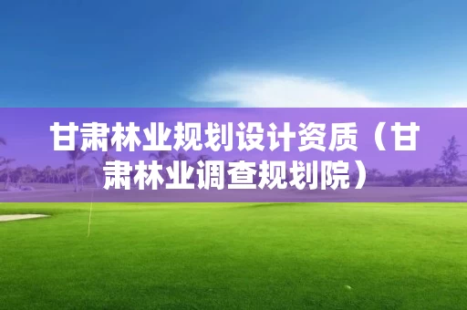 甘肃林业规划设计资质（甘肃林业调查规划院）