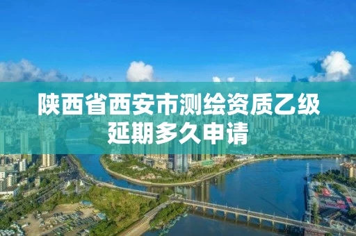 陕西省西安市测绘资质乙级延期多久申请