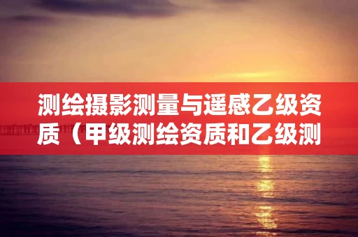 测绘摄影测量与遥感乙级资质（甲级测绘资质和乙级测绘资质的区别）