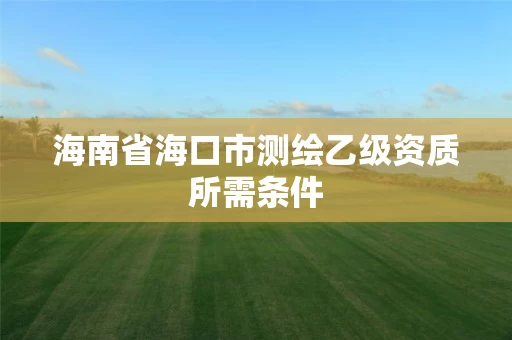 海南省海口市测绘乙级资质所需条件