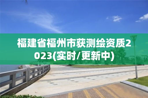 福建省福州市获测绘资质2023(实时/更新中) 福建省福州市获测绘资质2023(实时/更新中)