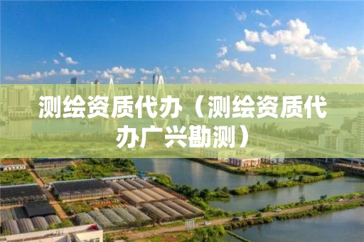 测绘资质代办(测绘资质代办广兴勘测) 测绘资质代办(测绘资质代办广兴勘测)