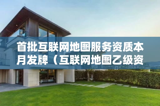 首批互联网地图服务资质本月发牌（互联网地图乙级资质）