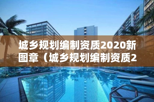 城乡规划编制资质2020新图章（城乡规划编制资质2020新图章）