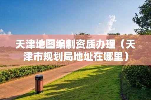 天津地图编制资质办理（天津市规划局地址在哪里）