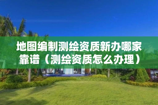 地图编制测绘资质新办哪家靠谱（测绘资质怎么办理）
