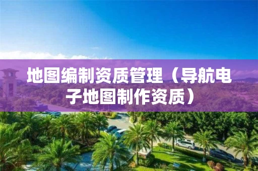 地图编制资质管理（导航电子地图制作资质）