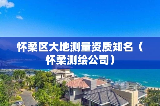 怀柔区大地测量资质知名（怀柔测绘公司）