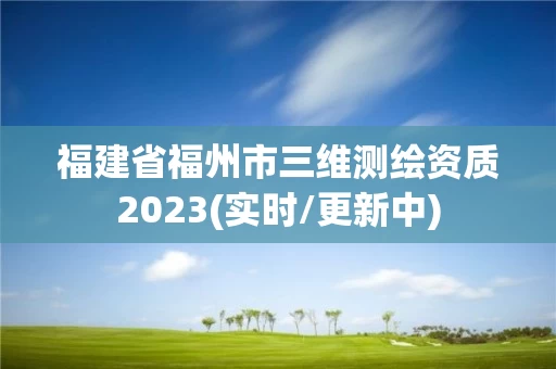 福建省福州市三维测绘资质2023(实时/更新中)