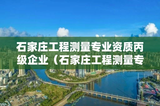 石家庄工程测量专业资质丙级企业（石家庄工程测量专业资质丙级企业名单）