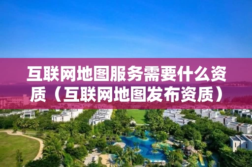 互联网地图服务需要什么资质（互联网地图发布资质）