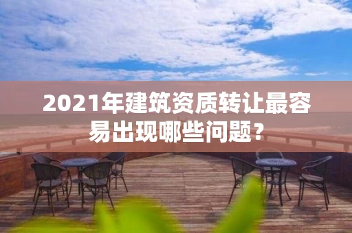 2021年建筑资质转让最容易出现哪些问题？