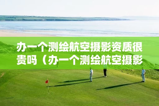 办一个测绘航空摄影资质很贵吗（办一个测绘航空摄影资质很贵吗多少钱）