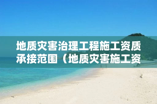 地质灾害治理工程施工资质承接范围（地质灾害施工资质业务范围）