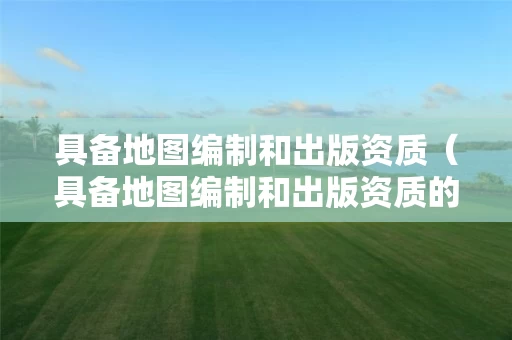 具备地图编制和出版资质（具备地图编制和出版资质的企业）