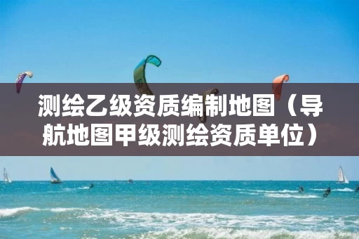 测绘乙级资质编制地图（导航地图甲级测绘资质单位）