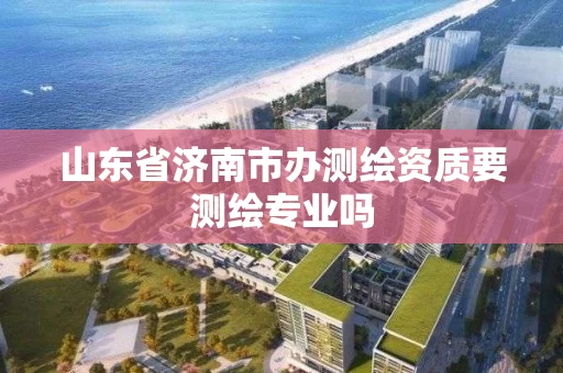 山东省济南市办测绘资质要测绘专业吗