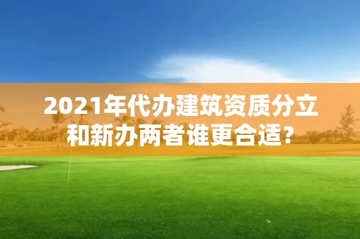 2021年代办建筑资质分立和新办两者谁更合适？