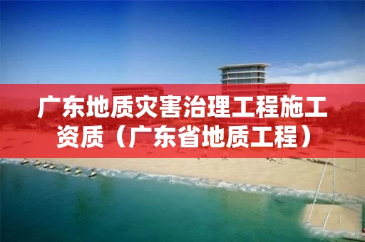 广东地质灾害治理工程施工资质（广东省地质工程）