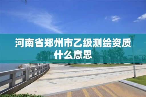 河南省郑州市乙级测绘资质什么意思 河南省郑州市乙级测绘资质什么意思