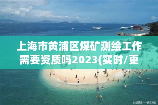 上海市黄浦区煤矿测绘工作需要资质吗2023(实时/更新中)