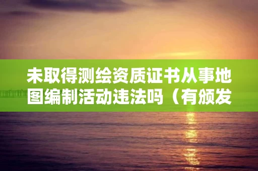 未取得测绘资质证书从事地图编制活动违法吗（有颁发测绘资质证书部门决定的行政处罚）