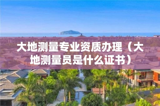 大地测量专业资质办理（大地测量员是什么证书）