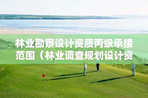 林业勘察设计资质丙级承接范围（林业调查规划设计资质证书丙级）