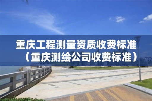重庆工程测量资质收费标准（重庆测绘公司收费标准）