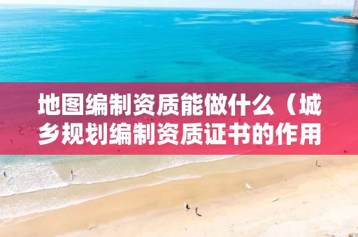 地图编制资质能做什么（城乡规划编制资质证书的作用）