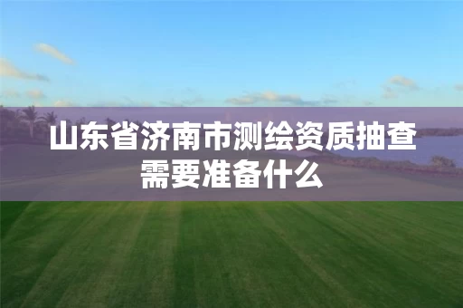 山东省济南市测绘资质抽查需要准备什么