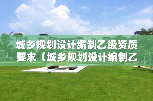 城乡规划设计编制乙级资质要求（城乡规划设计编制乙级资质要求标准）