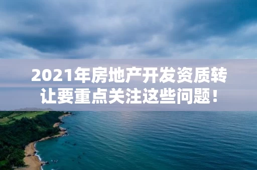 2021年房地产开发资质转让要重点关注这些问题！