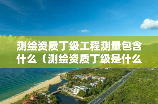 测绘资质丁级工程测量包含什么（测绘资质丁级是什么意思）