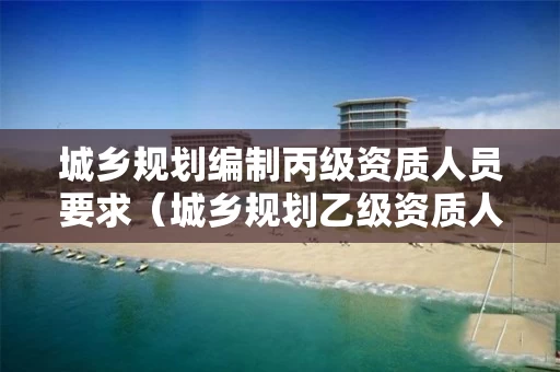 城乡规划编制丙级资质人员要求（城乡规划乙级资质人员要求）