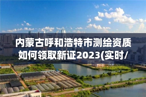 内蒙古呼和浩特市测绘资质如何领取新证2023(实时/更新中)