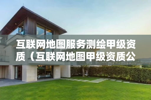 互联网地图服务测绘甲级资质（互联网地图甲级资质公司）