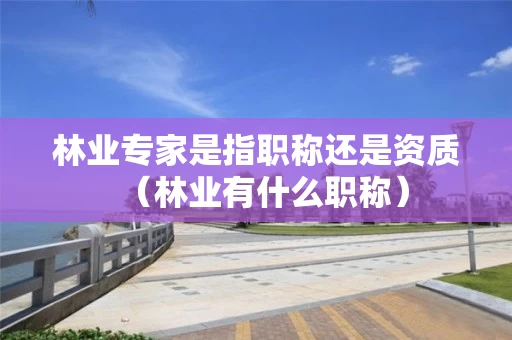林业专家是指职称还是资质（林业有什么职称）