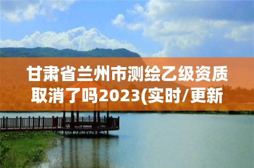 甘肃省兰州市测绘乙级资质取消了吗2023(实时/更新中)