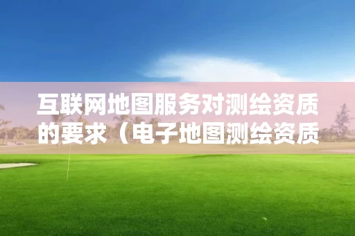 互联网地图服务对测绘资质的要求(电子地图测绘资质) 互联网地图服务对测绘资质的要求(电子地图测绘资质)