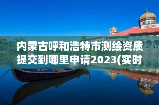 内蒙古呼和浩特市测绘资质提交到哪里申请2023(实时/更新中)
