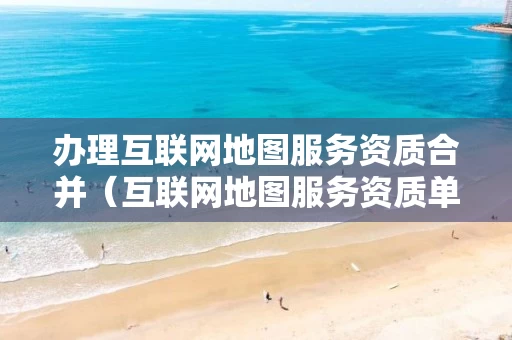 办理互联网地图服务资质合并（互联网地图服务资质单位能够从事）