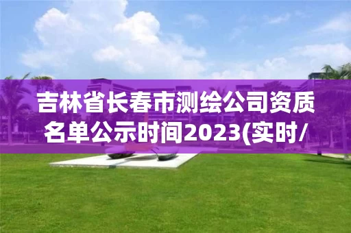 吉林省长春市测绘公司资质名单公示时间2023(实时/更新中)