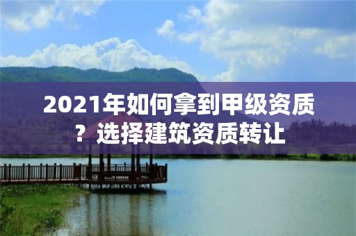 2021年如何拿到甲级资质？选择建筑资质转让